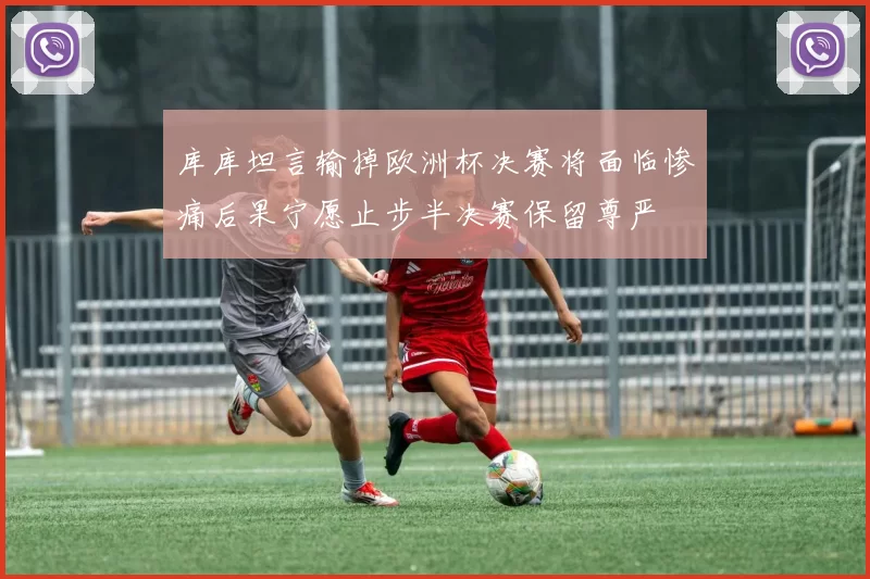 库库坦言输掉欧洲杯决赛将面临惨痛后果宁愿止步半决赛保留尊严