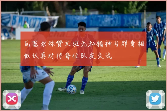 瓦塞尔称赞文班无私精神与邓肯相似认真对待每位队友交流
