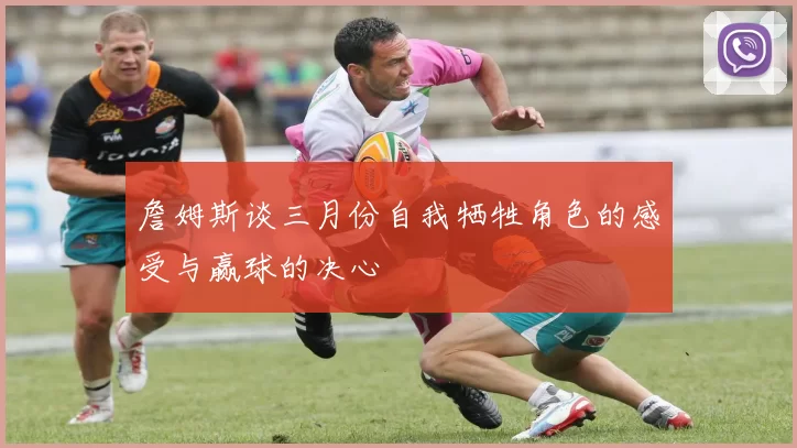 詹姆斯谈三月份自我牺牲角色的感受与赢球的决心