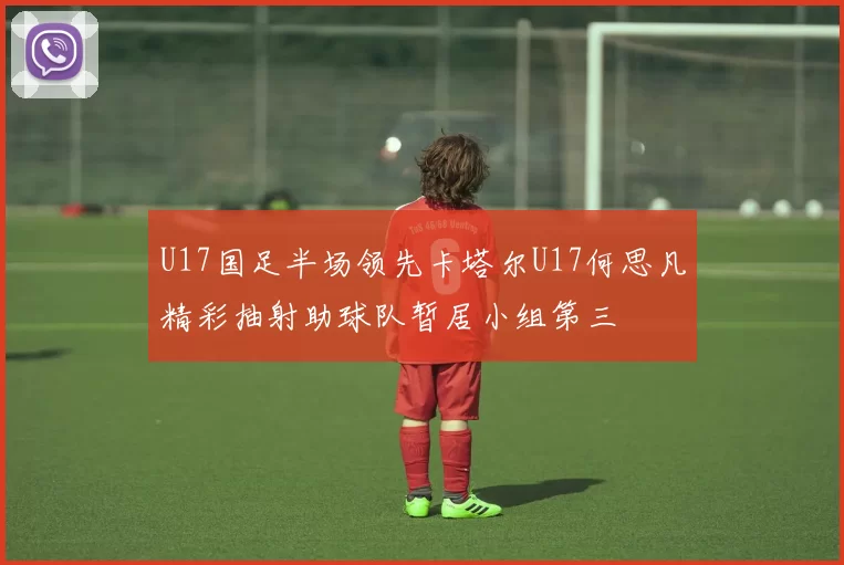 U17国足半场领先卡塔尔U17何思凡精彩抽射助球队暂居小组第三