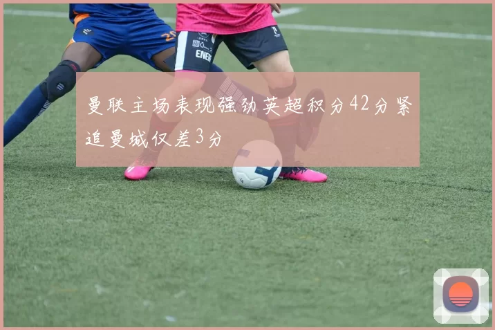 曼联主场表现强劲英超积分42分紧追曼城仅差3分