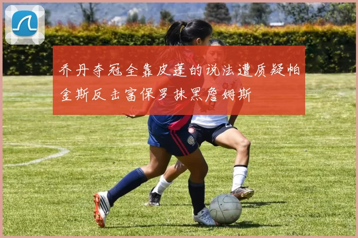 乔丹夺冠全靠皮蓬的说法遭质疑帕金斯反击富保罗抹黑詹姆斯