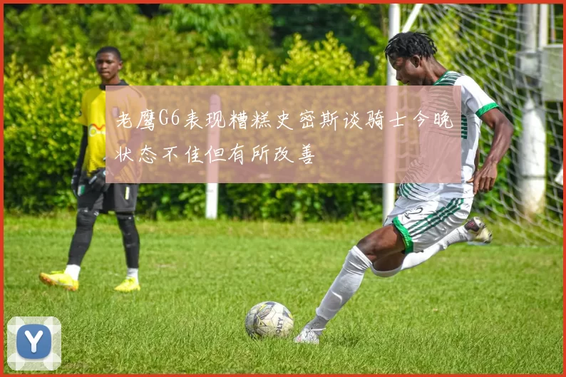 老鹰G6表现糟糕史密斯谈骑士今晚状态不佳但有所改善